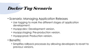 Docker Tag Scenario
• Scenario: Managing Application Releases
• Use tagging to mark the different stages of application
development:
• myapp:dev: Development version.
• myapp:staging: Pre-production version.
• myapp:prod: Production version.
• Benefits:
• Simplifies rollback processes by allowing developers to revert to
previous versions.
 