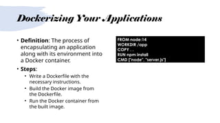 Dockerizing Your Applications
• Definition: The process of
encapsulating an application
along with its environment into
a Docker container.
• Steps:
• Write a Dockerfile with the
necessary instructions.
• Build the Docker image from
the Dockerfile.
• Run the Docker container from
the built image.
FROM node:14
WORKDIR /app
COPY . .
RUN npm install
CMD ["node", "server.js"]
 