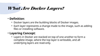 What Are Docker Layers?
• Definition:
• Docker layers are the building blocks of Docker images.
• Each layer represents a change made to the image, such as adding
files or installing software.
• Layering Concept:
• Layers in Docker are stacked on top of one another to form a
complete image, where the top layer is writeable, and all
underlying layers are read-only.
 