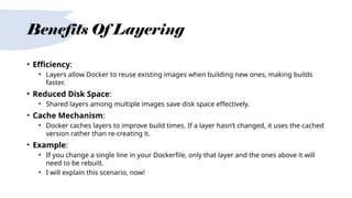 Benefits Of Layering
• Efficiency:
• Layers allow Docker to reuse existing images when building new ones, making builds
faster.
• Reduced Disk Space:
• Shared layers among multiple images save disk space effectively.
• Cache Mechanism:
• Docker caches layers to improve build times. If a layer hasn’t changed, it uses the cached
version rather than re-creating it.
• Example:
• If you change a single line in your Dockerfile, only that layer and the ones above it will
need to be rebuilt.
• I will explain this scenario, now!
 