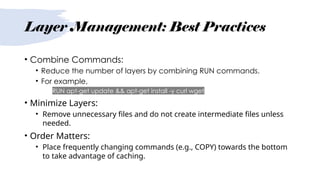 Layer Management: Best Practices
• Combine Commands:
• Reduce the number of layers by combining RUN commands.
• For example,
• RUN apt-get update && apt-get install -y curl wget
• Minimize Layers:
• Remove unnecessary files and do not create intermediate files unless
needed.
• Order Matters:
• Place frequently changing commands (e.g., COPY) towards the bottom
to take advantage of caching.
 
