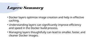 Layers: Summary
• Docker layers optimize image creation and help in effective
caching.
• Understanding layers can significantly improve efficiency
and speed in the Docker build process.
• Managing layers thoughtfully can lead to smaller, faster, and
cleaner Docker images.
 
