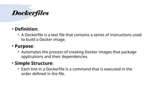 Dockerfiles
• Definition:
• A Dockerfile is a text file that contains a series of instructions used
to build a Docker image.
• Purpose:
• Automates the process of creating Docker images that package
applications and their dependencies.
• Simple Structure:
• Each line in a Dockerfile is a command that is executed in the
order defined in the file.
 