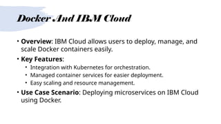 Docker And IBM Cloud
• Overview: IBM Cloud allows users to deploy, manage, and
scale Docker containers easily.
• Key Features:
• Integration with Kubernetes for orchestration.
• Managed container services for easier deployment.
• Easy scaling and resource management.
• Use Case Scenario: Deploying microservices on IBM Cloud
using Docker.
 