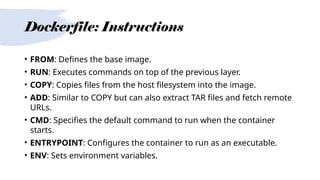 Dockerfile: Instructions
• FROM: Defines the base image.
• RUN: Executes commands on top of the previous layer.
• COPY: Copies files from the host filesystem into the image.
• ADD: Similar to COPY but can also extract TAR files and fetch remote
URLs.
• CMD: Specifies the default command to run when the container
starts.
• ENTRYPOINT: Configures the container to run as an executable.
• ENV: Sets environment variables.
 
