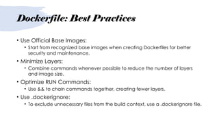 Dockerfile: Best Practices
• Use Official Base Images:
• Start from recognized base images when creating Dockerfiles for better
security and maintenance.
• Minimize Layers:
• Combine commands whenever possible to reduce the number of layers
and image size.
• Optimize RUN Commands:
• Use && to chain commands together, creating fewer layers.
• Use .dockerignore:
• To exclude unnecessary files from the build context, use a .dockerignore file.
 