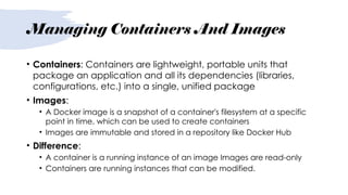 Managing Containers And Images
• Containers: Containers are lightweight, portable units that
package an application and all its dependencies (libraries,
configurations, etc.) into a single, unified package
• Images:
• A Docker image is a snapshot of a container's filesystem at a specific
point in time, which can be used to create containers
• Images are immutable and stored in a repository like Docker Hub
• Difference:
• A container is a running instance of an image Images are read-only
• Containers are running instances that can be modified.
 