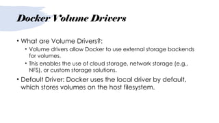 Docker Volume Drivers
• What are Volume Drivers?:
• Volume drivers allow Docker to use external storage backends
for volumes.
• This enables the use of cloud storage, network storage (e.g.,
NFS), or custom storage solutions.
• Default Driver: Docker uses the local driver by default,
which stores volumes on the host filesystem.
 