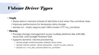 Volume Driver Types
• Tmpfs
• Stores data in memory instead of disk.Data is lost when the container stops
• Improves performance for temporary data storage
• docker run --tmpfs /app:rw,size=100m,mode=1777 my_container
• Rexray
• Provides storage management across multiple platforms like AWS EBS,
Azure Disk, and Google Persistent Disk.
• Supports dynamic volume provisioning.
• docker plugin install rexray/ebs #(elastic block store)
• docker volume create --driver rexray/ebs --name my_ebs_volume
• docker run -v my_ebs_volume:/data my_container
 