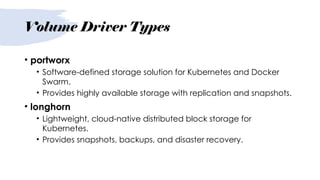 Volume Driver Types
• portworx
• Software-defined storage solution for Kubernetes and Docker
Swarm.
• Provides highly available storage with replication and snapshots.
• longhorn
• Lightweight, cloud-native distributed block storage for
Kubernetes.
• Provides snapshots, backups, and disaster recovery.
 