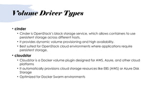 Volume Driver Types
• cinder
• Cinder is OpenStack’s block storage service, which allows containers to use
persistent storage across different hosts.
• It provides dynamic volume provisioning and high availability.
• Best suited for OpenStack cloud environments where applications require
persistent storage.
• cloudstor
• Cloudstor is a Docker volume plugin designed for AWS, Azure, and other cloud
platforms
• It automatically provisions cloud storage resources like EBS (AWS) or Azure Disk
Storage
• Optimized for Docker Swarm environments
 