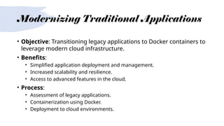 Modernizing Traditional Applications
• Objective: Transitioning legacy applications to Docker containers to
leverage modern cloud infrastructure.
• Benefits:
• Simplified application deployment and management.
• Increased scalability and resilience.
• Access to advanced features in the cloud.
• Process:
• Assessment of legacy applications.
• Containerization using Docker.
• Deployment to cloud environments.
 