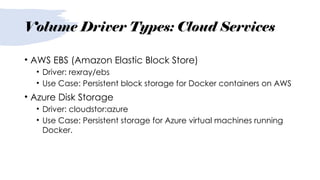 Volume Driver Types: Cloud Services
• AWS EBS (Amazon Elastic Block Store)
• Driver: rexray/ebs
• Use Case: Persistent block storage for Docker containers on AWS
• Azure Disk Storage
• Driver: cloudstor:azure
• Use Case: Persistent storage for Azure virtual machines running
Docker.
 