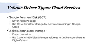 Volume Driver Types: Cloud Services
• Google Persistent Disk (GCP)
• Driver: rexray/gcepd
• Use Case: Persistent storage for containers running in Google
Cloud
• DigitalOcean Block Storage
• Driver: rexray/do
• Use Case: Attach block storage volumes to Docker containers in
DigitalOcean.
 