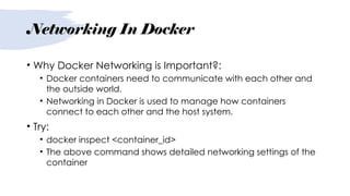 Networking In Docker
• Why Docker Networking is Important?:
• Docker containers need to communicate with each other and
the outside world.
• Networking in Docker is used to manage how containers
connect to each other and the host system.
• Try:
• docker inspect <container_id>
• The above command shows detailed networking settings of the
container
 