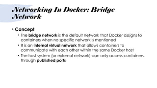 Networking In Docker: Bridge
Network
• Concept
• The bridge network is the default network that Docker assigns to
containers when no specific network is mentioned
• It is an internal virtual network that allows containers to
communicate with each other within the same Docker host
• The host system (or external network) can only access containers
through published ports
 