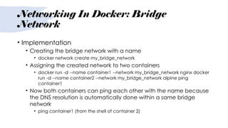 Networking In Docker: Bridge
Network
• Implementation
• Creating the bridge network with a name
• docker network create my_bridge_network
• Assigning the created network to two containers
• docker run -d --name container1 --network my_bridge_network nginx docker
run -d --name container2 --network my_bridge_network alpine ping
container1
• Now both containers can ping each other with the name because
the DNS resolution is automatically done within a same bridge
network
• ping container1 (from the shell of container 2)
 