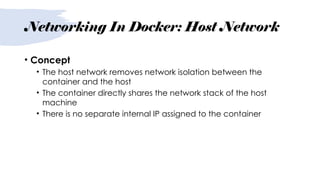 Networking In Docker: Host Network
• Concept
• The host network removes network isolation between the
container and the host
• The container directly shares the network stack of the host
machine
• There is no separate internal IP assigned to the container
 