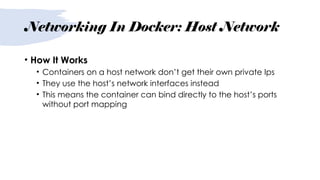 Networking In Docker: Host Network
• How It Works
• Containers on a host network don’t get their own private Ips
• They use the host’s network interfaces instead
• This means the container can bind directly to the host’s ports
without port mapping
 