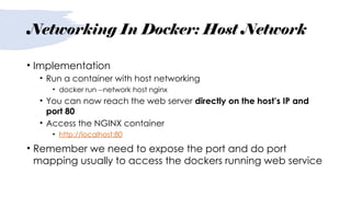Networking In Docker: Host Network
• Implementation
• Run a container with host networking
• docker run --network host nginx
• You can now reach the web server directly on the host’s IP and
port 80
• Access the NGINX container
• http://localhost:80
• Remember we need to expose the port and do port
mapping usually to access the dockers running web service
 