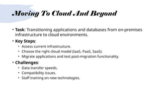 Moving To Cloud And Beyond
• Task: Transitioning applications and databases from on-premises
infrastructure to cloud environments.
• Key Steps:
• Assess current infrastructure.
• Choose the right cloud model (IaaS, PaaS, SaaS).
• Migrate applications and test post-migration functionality.
• Challenges:
• Data transfer speeds.
• Compatibility issues.
• Staff training on new technologies.
 
