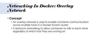 Networking In Docker: Overlay
Network
• Concept
• An overlay network is used to enable container communication
across multiple hosts in a Docker Swarm cluster
• It abstracts networking to allow containers to talk to each other
regardless of which host they are running on
 
