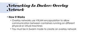 Networking In Docker: Overlay
Network
• How It Works
• Overlay networks use VXLAN encapsulation to allow
communication between containers running on different
physical or virtual machines
• You must be in Swarm mode to create an overlay network
 