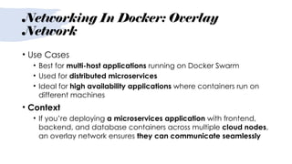 Networking In Docker: Overlay
Network
• Use Cases
• Best for multi-host applications running on Docker Swarm
• Used for distributed microservices
• Ideal for high availability applications where containers run on
different machines
• Context
• If you’re deploying a microservices application with frontend,
backend, and database containers across multiple cloud nodes,
an overlay network ensures they can communicate seamlessly
 