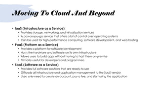 Moving To Cloud And Beyond
• IaaS (Infrastructure as a Service)
• Provides storage, networking, and virtualization services
• A pay-as-you-go service that offers a lot of control over operating systems
• Can be used for high-performance computing, software development, and web hosting
• PaaS (Platform as a Service)
• Provides a platform for software development
• Hosts the hardware and software on its own infrastructure
• Allows users to build apps without having to host them on-premise
• Primarily useful for developers and programmers
• SaaS (Software as a Service)
• Provides full software solutions that are ready-to-use
• Offloads all infrastructure and application management to the SaaS vendor
• Users only need to create an account, pay a fee, and start using the application
 