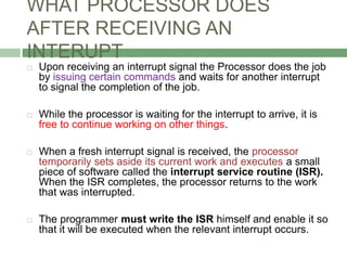 WHAT PROCESSOR DOES
AFTER RECEIVING AN
INTERUPT
 Upon receiving an interrupt signal the Processor does the job
by issuing certain commands and waits for another interrupt
to signal the completion of the job.
 While the processor is waiting for the interrupt to arrive, it is
free to continue working on other things.
 When a fresh interrupt signal is received, the processor
temporarily sets aside its current work and executes a small
piece of software called the interrupt service routine (ISR).
When the ISR completes, the processor returns to the work
that was interrupted.
 The programmer must write the ISR himself and enable it so
that it will be executed when the relevant interrupt occurs.
 