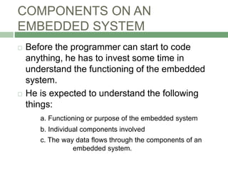 COMPONENTS ON AN
EMBEDDED SYSTEM
 Before the programmer can start to code
anything, he has to invest some time in
understand the functioning of the embedded
system.
 He is expected to understand the following
things:
a. Functioning or purpose of the embedded system
b. Individual components involved
c. The way data flows through the components of an
embedded system.
 