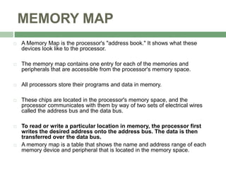 MEMORY MAP
 A Memory Map is the processor's "address book." It shows what these
devices look like to the processor.
 The memory map contains one entry for each of the memories and
peripherals that are accessible from the processor's memory space.
 All processors store their programs and data in memory.
 These chips are located in the processor's memory space, and the
processor communicates with them by way of two sets of electrical wires
called the address bus and the data bus.
 To read or write a particular location in memory, the processor first
writes the desired address onto the address bus. The data is then
transferred over the data bus.
 A memory map is a table that shows the name and address range of each
memory device and peripheral that is located in the memory space.
 