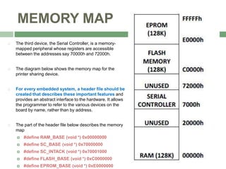 MEMORY MAP
 The third device, the Serial Controller, is a memory-
mapped peripheral whose registers are accessible
between the addresses say 70000h and 72000h.
 The diagram below shows the memory map for the
printer sharing device.
 For every embedded system, a header file should be
created that describes these important features and
provides an abstract interface to the hardware. It allows
the programmer to refer to the various devices on the
board by name, rather than by address.
 The part of the header file below describes the memory
map
 #define RAM_BASE (void *) 0x00000000
 #define SC_BASE (void *) 0x70000000
 #define SC_INTACK (void *) 0x70001000
 #define FLASH_BASE (void *) 0xC0000000
 #define EPROM_BASE (void *) 0xE0000000
 