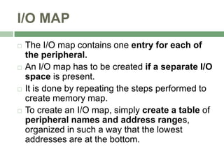 I/O MAP
 The I/O map contains one entry for each of
the peripheral.
 An I/O map has to be created if a separate I/O
space is present.
 It is done by repeating the steps performed to
create memory map.
 To create an I/O map, simply create a table of
peripheral names and address ranges,
organized in such a way that the lowest
addresses are at the bottom.
 
