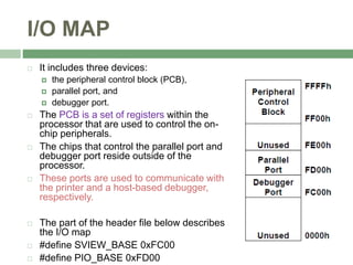 I/O MAP
 It includes three devices:
 the peripheral control block (PCB),
 parallel port, and
 debugger port.
 The PCB is a set of registers within the
processor that are used to control the on-
chip peripherals.
 The chips that control the parallel port and
debugger port reside outside of the
processor.
 These ports are used to communicate with
the printer and a host-based debugger,
respectively.
 The part of the header file below describes
the I/O map
 #define SVIEW_BASE 0xFC00
 #define PIO_BASE 0xFD00
 