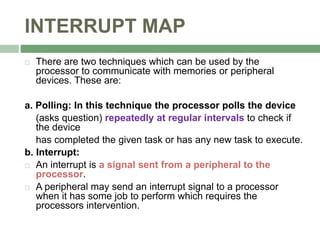 INTERRUPT MAP
 There are two techniques which can be used by the
processor to communicate with memories or peripheral
devices. These are:
a. Polling: In this technique the processor polls the device
(asks question) repeatedly at regular intervals to check if
the device
has completed the given task or has any new task to execute.
b. Interrupt:
 An interrupt is a signal sent from a peripheral to the
processor.
 A peripheral may send an interrupt signal to a processor
when it has some job to perform which requires the
processors intervention.
 
