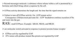  Second messenger molecule: a substance whose release within a cell is promoted by a
hormone and which brings about a response by the cell.
 GTPase activity determines the length and the time that the signal remains on
 Failure to turn off GTPase activity: Gα –GTP remain active
Consequence: Chlolera toxin prevents Gα – GTP breakdown continue excretion of Na
and water into the gut.
RAS: small GTPases: Example: KRAS, NRAS, and HRAS
 are molecular switch activated in response to protein tyrosine kinase receptor
 GTPase activity regulated by GAP
 25% tumor cells produce mutant Ras protein not regulated by GAP
 