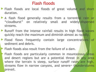 Flash floods
 Flash floods are local floods of great volume and short
duration.
 A flash flood generally results from a torrential rain or
“cloudburst” on relatively small and widely-dispersed
streams.
 Runoff from the intense rainfall results in high flood waves
quickly reach the maximum and diminish almost as rapidly.
 Flood flows frequently contain large concentrations of
sediment and debris.
 Flash floods also result from the failure of a dam.
 Flash floods are particularly common in mountainous areas
and desert regions but are a potential threat in any area
where the terrain is steep, surface runoff rates are high,
streams flow in narrow canyons, and severe thunderstorms
prevail.
10
 