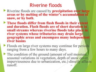 Riverine floods
 Riverine floods are caused by precipitation over large
areas or by melting of the winter’s accumulation of
snow, or by both.
 These floods differ from flash floods in their extent
and duration. Flash floods are of short duration in
small streams whereas riverine floods take place in
river systems whose tributaries may drain large
geographic areas and encompass many independent
river basins
 Floods on large river systems may continue for periods
ranging from a few hours to many days.
 The condition of the ground (amount of soil moisture,
seasonal variations in vegetation, depth of snow cover,
imperviousness due to urbanization, etc.) directly affects
runoff. 11
 