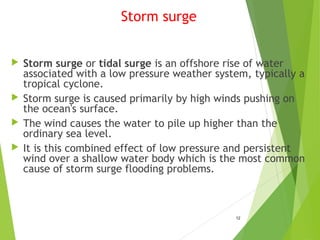 Storm surge
 Storm surge or tidal surge is an offshore rise of water
associated with a low pressure weather system, typically a
tropical cyclone.
 Storm surge is caused primarily by high winds pushing on
the ocean's surface.
 The wind causes the water to pile up higher than the
ordinary sea level.
 It is this combined effect of low pressure and persistent
wind over a shallow water body which is the most common
cause of storm surge flooding problems.
12
 