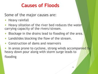 Causes of Floods
Some of the major causes are:
♦ Heavy rainfall
♦ Heavy siltation of the river bed reduces the water
carrying capacity of the rivers/stream.
♦ Blockage in the drains lead to flooding of the area.
♦ Landslides blocking the flow of the stream.
♦ Construction of dams and reservoirs
♦ In areas prone to cyclone, strong winds accompanied by
heavy down pour along with storm surge leads to
flooding
13
 