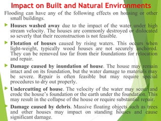 Impact on Built and Natural Environments
Flooding can have any of the following effects on housing or other
small buildings.
 Houses washed away due to the impact of the water under high
stream velocity. The houses are commonly destroyed or dislocated
so severly that their reconstruction is not feasible.
 Flotation of houses caused by rising waters. This occurs when
light-weight, typically wood houses are not securely anchored.
They can be removed too far from their foundations for relocation
and repair.
 Damage caused by inundation of house. The house may remain
intact and on its foundation, but the water damage to materials may
be severe. Repair is often feasible but may require special
procedures to dry out properly.
 Undercutting of house. The velocity of the water may scour and
erode the house’s foundation or the earth under the foundation. This
may result in the collapse of the house or require substantial repair.
 Damage caused by debris. Massive floating objects such as trees
and other houses may impact on standing houses and cause
significant damage.
15
 