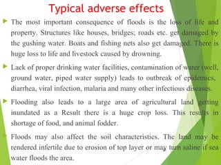 Typical adverse effects
 The most important consequence of floods is the loss of life and
property. Structures like houses, bridges; roads etc. get damaged by
the gushing water. Boats and fishing nets also get damaged. There is
huge loss to life and livestock caused by drowning.
 Lack of proper drinking water facilities, contamination of water (well,
ground water, piped water supply) leads to outbreak of epidemics,
diarrhea, viral infection, malaria and many other infectious diseases.
 Flooding also leads to a large area of agricultural land getting
inundated as a Result there is a huge crop loss. This results in
shortage of food, and animal fodder.
 Floods may also affect the soil characteristics. The land may be
rendered infertile due to erosion of top layer or may turn saline if sea
water floods the area.
20
 