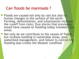 Can floods be manmade ?
 Floods are caused not only by rain but also by
human changes to the surface of the earth.
Farming, deforestation, and urbanization increase
the runoff from rains; thus storms that previously
would have caused no flooding today inundate vast
areas.
 Not only do we contribute to the causes of floods,
but reckless building in vulnerable areas, poor
watershed management, and failure to control the
flooding also create the disaster condition
3
 
