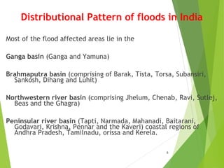 Distributional Pattern of floods in India
Most of the flood affected areas lie in the
Ganga basin (Ganga and Yamuna)
Brahmaputra basin (comprising of Barak, Tista, Torsa, Subansiri,
Sankosh, Dihang and Luhit)
Northwestern river basin (comprising Jhelum, Chenab, Ravi, Sutlej,
Beas and the Ghagra)
Peninsular river basin (Tapti, Narmada, Mahanadi, Baitarani,
Godavari, Krishna, Pennar and the Kaveri) coastal regions of
Andhra Pradesh, Tamilnadu, orissa and Kerela.
5
 