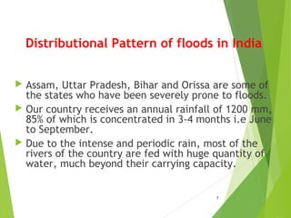 Distributional Pattern of floods in India
 Assam, Uttar Pradesh, Bihar and Orissa are some of
the states who have been severely prone to floods.
 Our country receives an annual rainfall of 1200 mm,
85% of which is concentrated in 3-4 months i.e June
to September.
 Due to the intense and periodic rain, most of the
rivers of the country are fed with huge quantity of
water, much beyond their carrying capacity.
7
 