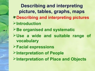 Describing and interpreting
picture, tables, graphs, maps
Describing and interpreting pictures
 Introduction
 Be organised and systematic
 Use a wide and suitable range of
vocabulary
 Facial expressions
 Interpretation of People
 Interpretation of Place and Objects

 