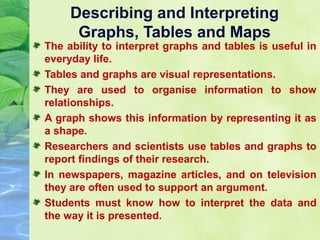 Describing and Interpreting
Graphs, Tables and Maps

The ability to interpret graphs and tables is useful in
everyday life.
Tables and graphs are visual representations.
They are used to organise information to show
relationships.
A graph shows this information by representing it as
a shape.
Researchers and scientists use tables and graphs to
report findings of their research.
In newspapers, magazine articles, and on television
they are often used to support an argument.
Students must know how to interpret the data and
the way it is presented.

 