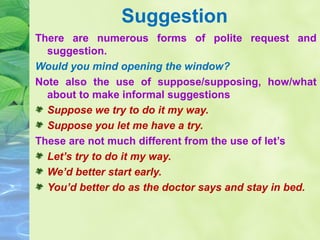 Suggestion
There are numerous forms of polite request and
suggestion.
Would you mind opening the window?
Note also the use of suppose/supposing, how/what
about to make informal suggestions
Suppose we try to do it my way.
Suppose you let me have a try.
These are not much different from the use of let’s
Let’s try to do it my way.
We’d better start early.
You’d better do as the doctor says and stay in bed.

 