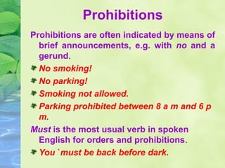 Prohibitions
Prohibitions are often indicated by means of
brief announcements, e.g. with no and a
gerund.
No smoking!
No parking!
Smoking not allowed.
Parking prohibited between 8 a m and 6 p
m.
Must is the most usual verb in spoken
English for orders and prohibitions.
You `must be back before dark.

 
